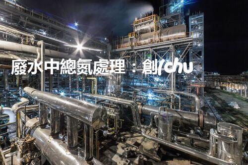 廢水中總氮處理：創(chuàng)新技術(shù)，實(shí)現(xiàn)環(huán)境保護(hù)與資源回收！